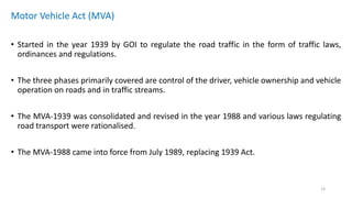 Motor Vehicle Act (MVA)
• Started in the year 1939 by GOI to regulate the road traffic in the form of traffic laws,
ordinances and regulations.
• The three phases primarily covered are control of the driver, vehicle ownership and vehicle
operation on roads and in traffic streams.
• The MVA-1939 was consolidated and revised in the year 1988 and various laws regulating
road transport were rationalised.
• The MVA-1988 came into force from July 1989, replacing 1939 Act.
13
 