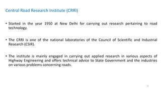 Central Road Research Institute (CRRI)
• Started in the year 1950 at New Delhi for carrying out research pertaining to road
technology.
• The CRRI is one of the national laboratories of the Council of Scientific and Industrial
Research (CSIR).
• The institute is mainly engaged in carrying out applied research in various aspects of
Highway Engineering and offers technical advice to State Government and the industries
on various problems concerning roads.
14
 