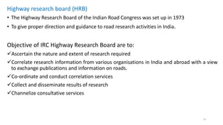 Highway research board (HRB)
• The Highway Research Board of the Indian Road Congress was set up in 1973
• To give proper direction and guidance to road research activities in India.
Objective of IRC Highway Research Board are to:
Ascertain the nature and extent of research required
Correlate research information from various organisations in India and abroad with a view
to exchange publications and information on roads.
Co-ordinate and conduct correlation services
Collect and disseminate results of research
Channelize consultative services
15
 