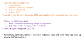 • Four sides of quadrilateral are
i. Delhi – Mumbai
ii. Mumbai – Chennai (via Bangalore)
iii. Chennai – Kolkata and
iv. Kolkata – Delhi
This project was started in December 2000 and was planned to be completed in six years.
• Phase II: of NHDP consists of
i. North – South corridor connecting Srinagar to Kanyakumari
ii. East – West corridor connecting Silchar to Porbandar.
• Connecting total length of 7,300 km.
• Additionally, connecting some of the major industrial cities and ports were also taken up
along with these projects.
17
 