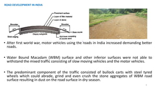 • After first world war, motor vehicles using the roads in India increased demanding better
roads.
• Water Bound Macadam (WBM) surface and other inferior surfaces were not able to
withstand the mixed traffic consisting of slow moving vehicles and the motor vehicles.
• The predominant component of the traffic consisted of bullock carts with steel tyred
wheels which could abrade, grind and even crush the stone aggregates of WBM road
surface resulting in dust on the road surface in dry season.
6
ROAD DEVELOPMENT IN INDIA
 