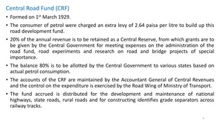 Central Road Fund (CRF)
• Formed on 1st March 1929.
• The consumer of petrol were charged an extra levy of 2.64 paisa per litre to build up this
road development fund.
• 20% of the annual revenue is to be retained as a Central Reserve, from which grants are to
be given by the Central Government for meeting expenses on the administration of the
road fund, road experiments and research on road and bridge projects of special
importance.
• The balance 80% is to be allotted by the Central Government to various states based on
actual petrol consumption.
• The accounts of the CRF are maintained by the Accountant General of Central Revenues
and the control on the expenditure is exercised by the Road Wing of Ministry of Transport.
• The fund accrued is distributed for the development and maintenance of national
highways, state roads, rural roads and for constructing identifies grade separators across
railway tracks.
9
 