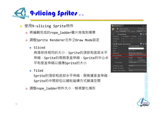  使用9-slicing Sprite物件
 將編輯完成的rope_ladder圖片拖曳到場景
 調整Sprite Renderer元件之Draw Mode設定
 Sliced
角落保持相同的大小，Sprite的頂部和底部水平
伸縮，Sprite的兩側垂直伸縮，Sprite的中心水
平和垂直伸縮以適應Sprite的大小
 Tiled
Sprite的頂部和底部水平伸縮，兩側邊垂直伸縮，
Sprite的中間部位以舖貼磁磚方式舖滿空間
 調整rope_ladder物件大小，檢視變化情形
9-slicing Sprites 4/4
12
 