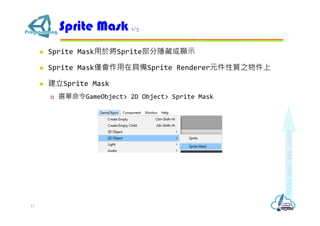  Sprite Mask用於將Sprite部分隱藏或顯示
 Sprite Mask僅會作用在具備Sprite Renderer元件性質之物件上
 建立Sprite Mask
 選單命令GameObject> 2D Object> Sprite Mask
Sprite Mask 1/3
13
 