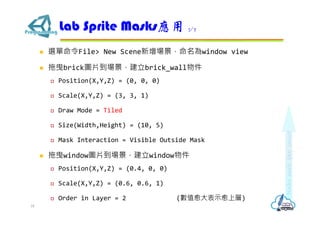  選單命令File> New Scene新增場景，命名為window view
 拖曳brick圖片到場景，建立brick_wall物件
 Position(X,Y,Z) = (0, 0, 0)
 Scale(X,Y,Z) = (3, 3, 1)
 Draw Mode = Tiled
 Size(Width,Height) = (10, 5)
 Mask Interaction = Visible Outside Mask
 拖曳window圖片到場景，建立window物件
 Position(X,Y,Z) = (0.4, 0, 0)
 Scale(X,Y,Z) = (0.6, 0.6, 1)
 Order in Layer = 2 (數值愈大表示愈上層)
Lab Sprite Masks應用 3/7
18
 
