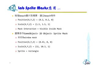  拖曳beach圖片到場景，建立beach物件
 Position(X,Y,Z) = (0.2, 0.2, 0)
 Scale(X,Y,Z) = (1.5, 1.5, 1)
 Mask Interaction = Visible Inside Mask
 選單命令GameObject> 2D Object> Sprite Mask
 命名為window mask
 Position(X,Y,Z) = (0.43, 0, 0)
 Scale(X,Y,Z) = (11, 10.3, 1)
 Sprite = rectangle
Lab Sprite Masks應用 4/7
19
 