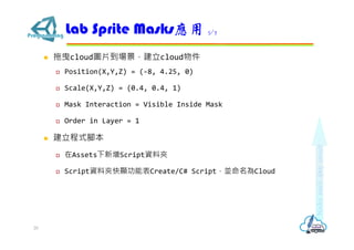  拖曳cloud圖片到場景，建立cloud物件
 Position(X,Y,Z) = (-8, 4.25, 0)
 Scale(X,Y,Z) = (0.4, 0.4, 1)
 Mask Interaction = Visible Inside Mask
 Order in Layer = 1
 建立程式腳本
 在Assets下新增Script資料夾
 Script資料夾快顯功能表Create/C# Script，並命名為Cloud
Lab Sprite Masks應用 5/7
20
 