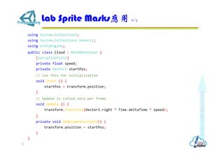 using System.Collections;
using System.Collections.Generic;
using UnityEngine;
public class Cloud : MonoBehaviour {
[SerializeField]
private float speed;
private Vector3 startPos;
// Use this for initialization
void Start () {
startPos = transform.position;
}
// Update is called once per frame
void Update () {
transform.Translate(Vector3.right * Time.deltaTime * speed);
}
private void OnBecameInvisible() {
transform.position = startPos;
}
}
Lab Sprite Masks應用 6/7
21
 