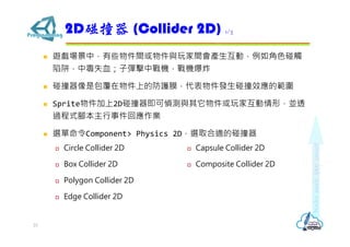  遊戲場景中，有些物件間或物件與玩家間會產生互動，例如角色碰觸
陷阱，中毒失血；子彈擊中戰機，戰機爆炸
 碰撞器像是包覆在物件上的防護膜，代表物件發生碰撞效應的範圍
 Sprite物件加上2D碰撞器即可偵測與其它物件或玩家互動情形，並透
過程式腳本主行事件回應作業
 選單命令Component> Physics 2D，選取合適的碰撞器
2D碰撞器 (Collider 2D) 1/3
23
 Circle Collider 2D
 Box Collider 2D
 Polygon Collider 2D
 Edge Collider 2D
 Capsule Collider 2D
 Composite Collider 2D
 