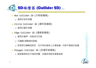  Box Collider 2D (方框碰撞器)
 適用於矩形物體
 Circle Collider 2D (圓形碰撞器)
 適用於圓形物體
 Edge Collider 2D (邊緣碰撞器)
 適用於邊界、地板或天花板
 可編輯/調整線段節點
 即使將它編輯成矩形，也只有在線段上才會碰撞，內部不會產生碰撞
 Polygon Collider 2D (多邊形碰撞器)
 能較精準貼近不規則物體，但會耗用較多運算資源
2D碰撞器 (Collider 2D) 2/3
24
 