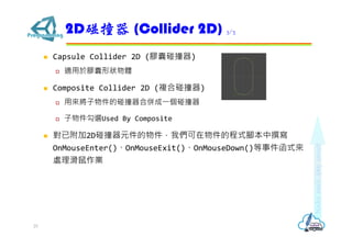  Capsule Collider 2D (膠囊碰撞器)
 適用於膠囊形狀物體
 Composite Collider 2D (複合碰撞器)
 用來將子物件的碰撞器合併成⼀個碰撞器
 子物件勾選Used By Composite
 對已附加2D碰撞器元件的物件，我們可在物件的程式腳本中撰寫
OnMouseEnter()、OnMouseExit()、OnMouseDown()等事件函式來
處理滑鼠作業
2D碰撞器 (Collider 2D) 3/3
25
 