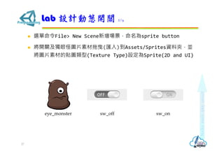  選單命令File> New Scene新增場景，命名為sprite button
 將開關及獨眼怪圖片素材拖曳(匯入)到Assets/Sprites資料夾，並
將圖片素材的貼圖類型(Texture Type)設定為Sprite(2D and UI)
Lab 設計動態開關 2/9
27
eye_monster sw_off sw_on
 