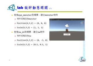 拖曳eye_monster到場景，建立monster物件
 物件名稱改為monster
 Position(X,Y,Z) = (0, 0, 0)
 Scale(X,Y,Z) = (1, 1, 1)
 拖曳sw_on到場景，建立sw物件
 物件名稱改為sw
 Position(X,Y,Z) = (0, -3, 0)
 Scale(X,Y,Z) = (0.5, 0.5, 1)
Lab 設計動態開關 3/9
28
 