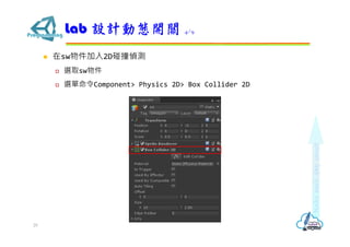  在sw物件加入2D碰撞偵測
 選取sw物件
 選單命令Component> Physics 2D> Box Collider 2D
Lab 設計動態開關 4/9
29
 