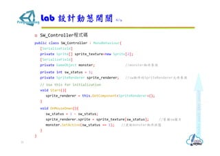  SW_Controller程式碼
public class SW_Controller : MonoBehaviour{
[SerializeField]
private Sprite[] sprite_texture=new Sprite[2];
[SerializeField]
private GameObject monster; //monster物件參照
private int sw_status = 1;
private SpriteRenderer sprite_renderer; //sw物件的SpriteRenderer元件參照
// Use this for initialization
void Start(){
sprite_renderer = this.GetComponent<SpriteRenderer>();
}
void OnMouseDown(){
sw_status = 1 - sw_status;
sprite_renderer.sprite = sprite_texture[sw_status]; //替換sw圖片
monster.SetActive(sw_status == 1); //更新monster物件狀態
}
}
Lab 設計動態開關 6/9
31
 