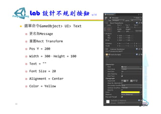  選單命令GameObject> UI> Text
 更名為Message
 重置Rect Transform
 Pos Y = 200
 Width = 300，Height = 100
 Text = ""
 Font Size = 20
 Alignment = Center
 Color = Yellow
Lab 設計不規則按鈕 9/12
44
 