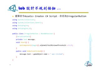  選單命令Assets> Create> C# Script，命名為IrregularButton
using System.Collections;
using System.Collections.Generic;
using UnityEngine;
using UnityEngine.UI;
public class IrregularButton : MonoBehaviour {
[SerializeField]
private Text message;
void Start() {
GetComponent<Image>().alphaHitTestMinimumThreshold = 0.1f;
}
public void OnButtonClicked() {
message.text = gameObject.name + " was clicked";
}
}
Lab 設計不規則按鈕 10/12
45
 