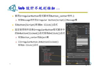  套用IrregularButton程式腳本到Button_center物件上
 拖曳Message物件到Irregular Button(Script)之Message欄
 在Button(Script)新增On Click()函式
 設定使用物件自身IrregularButton程式腳本中
的OnButtonClicked()函式做為OnClick()函式
 拖曳Button_center到Object欄
 以IrregularButton.OnButtonClicked()
做為On Click()函式
Lab 設計不規則按鈕 11/12
46
 