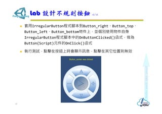  套用IrregularButton程式腳本到Button_right、Button_top、
Button_left、Button_bottom物件上，並個別使用物件自身
IrregularButton程式腳本中的OnButtonClicked()函式，做為
Button(Script)元件的OnClick()函式
 執行測試，點擊在按鈕上時會顯示訊息，點擊在其它位置則無效
Lab 設計不規則按鈕 12/12
47
 