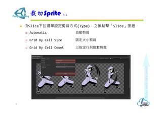  由Slice下拉選單設定剪裁方式(Type)，之後點擊「Slice」按鈕
 Automatic 自動剪裁
 Grid By Cell Size 固定大小剪裁
 Grid By Cell Count 以指定行列個數剪裁
裁切Sprite 2/4
6
 