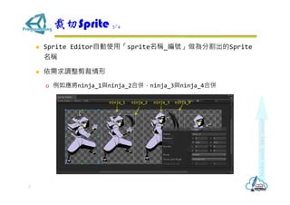  Sprite Editor自動使用「sprite名稱_編號」做為分割出的Sprite
名稱
 依需求調整剪裁情形
 例如應將ninja_1與ninja_2合併，ninja_3與ninja_4合併
裁切Sprite 3/4
7
ninja_1 ninja_2 ninja_3 ninja_4
 