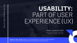 USABILITY:
PART OF USER
EXPERIENCE (UX)
ITEC
80:
Usabil
ity
(P
art
of
UX)
Edneil D. Jocusol, ECT, MTM
Faculty, Dep. of Information Technology
Cavite State University - Gen. Trias
Soegaard, M. (2020, July 28). Usability: A part of the User Experience. The Interaction Design Foundation.
https://www.interaction-design.org/literature/article/usability-a-part-of-the-user-experience
 