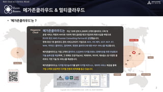 Copyright 2022 © MEGAZONECLOUD CORP. ALL RIGHT RESERVED.
Multi-Cloud as a Service, MCaaS
CLOUD
BARISTA
• ‘메가존클라우드’는 ?
2
메가존클라우드 & 멀티클라우드
SEOUL (HQ)
HONG KONG
TORONTO
PALOALTO
HONOI HCMC
SHANGHI
TOKYO
Megazone
Cloud
운영 서비스 역량과 AWS와 100여 개의 글로벌 테크기업과의 파트너십을 바탕으로
아시아 최고 AWS Premier Consulting Partner로 성장했습니다.
현재 국내 1위 클라우드 관리 서비스(MSP) 기업으로 AWS, MS 애저, GCP, NCP, KT,
NHN, 카카오 i 클라우드, 알리바바, 텐센트 클라우드에 대한 MSP 서비스를 제공합니다.
메가존클라우드는 기업 고객의 클라우드 도입부터 디지털 트랜스 포메이션을 위한 컨설팅과
기술 솔루션을 제공하며, 그 외에도 인공지능(AI), 빅데이터, 미디어, 데브옵스 등 다양한 클
라우드 기반 기술 및 서비스를 제공합니다.
메가존클라우드는 디지털 테크놀러지를 넘어 디지털 비즈니스, 데이터 서비스 제공을 통해
기업 고객의 성공적인 디지털 전환과 최적화를 돕고 있습니다.
메가존클라우드는 지난 10여 년의 5,000여 고객의 클라우드 구축 및
 
