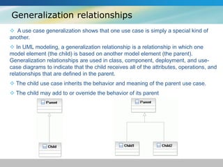 Generalization relationships
 A use case generalization shows that one use case is simply a special kind of
another.
 In UML modeling, a generalization relationship is a relationship in which one
model element (the child) is based on another model element (the parent).
Generalization relationships are used in class, component, deployment, and use-
case diagrams to indicate that the child receives all of the attributes, operations, and
relationships that are defined in the parent.
 The child use case inherits the behavior and meaning of the parent use case.
 The child may add to or override the behavior of its parent
 