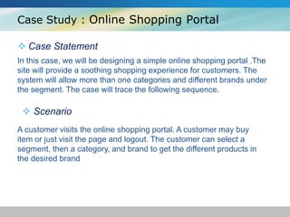 Case Study : Online Shopping Portal
 Case Statement
In this case, we will be designing a simple online shopping portal .The
site will provide a soothing shopping experience for customers. The
system will allow more than one categories and different brands under
the segment. The case will trace the following sequence.
 Scenario
A customer visits the online shopping portal. A customer may buy
item or just visit the page and logout. The customer can select a
segment, then a category, and brand to get the different products in
the desired brand
 