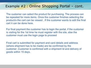 Example #2 : Online Shopping Portal – cont.
The customer can select the product for purchasing. The process can
be repeated for more items. Once the customer finishes selecting the
product/s the cart can be viewed , If the customer wants to edit the final
cart it can be done here.
For final payment the customer has to login the portal, if the customer
is visiting for the 1st time he must register with the site, else the
customer must use the login page to proceed
Final cart is submitted for payment and card details and address
(where shipment has to be made) are be confirmed by the
customer .Customer is confirmed with a shipment Id and delivery of
goods within 15 days.
 