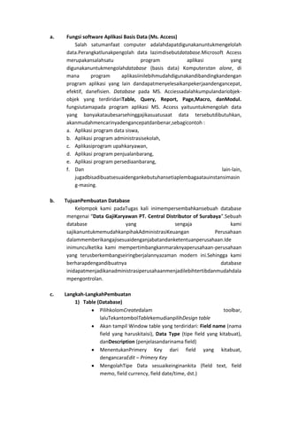a.   Fungsi software Aplikasi Basis Data (Ms. Access)
         Salah satumanfaat computer adalahdapatdigunakanuntukmengelolah
     data.Perangkatlunakpengolah data lazimdisebutdatabase.Microsoft Access
     merupakansalahsatu               program           aplikasi          yang
     digunakanuntukmengolahdatabase (basis data) Komputerstan alone, di
     mana       program      aplikasiinilebihmudahdigunakandibandingkandengan
     program aplikasi yang lain dandapatmenyelesaikanpekerjaandengancepat,
     efektif, danefisien. Database pada MS. Acciessadalahkumpulandariobjek-
     objek yang terdiridariTable, Query, Report, Page,Macro, danModul.
     fungsiutamapada program aplikasi MS. Access yaituuntukmengolah data
     yang banyakataubesarsehinggajikasuatusaat data tersebutdibutuhkan,
     akanmudahmencarinyadengancepatdanbenar,sebagicontoh :
     a. Aplikasi program data siswa,
     b. Aplikasi program administrasisekolah,
     c. Aplikasiprogram upahkaryawan,
     d. Aplikasi program penjualanbarang,
     e. Aplikasi program persediaanbarang,
     f. Dan                                                           lain-lain,
         jugadbisadibuatsesuaidengankebutuhansetiaplembagaatauinstansimasin
         g-masing.

b.   TujuanPembuatan Database
          Kelompok kami padaTugas kali inimempersembahkansebuah database
      mengenai “Data GajiKaryawan PT. Central Distributor of Surabaya”.Sebuah
      database               yang                 sengaja                kami
      sajikanuntukmemudahkanpihakAdministrasiKeuangan              Perusahaan
      dalammemberikangajisesuaidenganjabatandanketentuanperusahaan.Ide
      inimunculketika kami mempertimbangkanmaraknyaperusahaan-perusahaan
      yang terusberkembangseiringberjalannyazaman modern ini.Sehingga kami
      berharapdengandibuatnya                                        database
      inidapatmenjadikanadministrasiperusahaanmenjadilebihtertibdanmudahdala
      mpengontrolan.

c.   Langkah-LangkahPembuatan
         1) Table (Database)
                   PilihkolomCreatedalam                                  toolbar,
                   laluTekantombolTablekemudianpilihDesign table
                   Akan tampil Window table yang terdiridari: Field name (nama
                   field yang haruskitaisi), Data Type (tipe field yang kitabuat),
                   danDescription (penjelasandarinama field)
                   MenentukanPrimery Key dari field yang kitabuat,
                   dengancaraEdit – Primery Key
                   MengolahTipe Data sesuaikeinginankita (field text, field
                   memo, field currency, field date/time, dst.)
 
