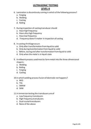 ULTRASONIC TESTING
LEVEL-II
Page 2 of 5
6. Lamination is discontinuity coming in which of the following process?
a. Forging
b. Welding
c. Casting
d. Rolling
7. During inspection of casting transducer should
a. Have high frequency
b. Have ultra high frequency
c. Have low frequency
d. Frequency doesn’tmatter in inspection of casting
8. In casting shrinkageoccurs
a. Only after transformation from liquid to solid
b. Only during transformation from liquid to solid
c. Before, during and after transformation from liquid to solid
d. Only when the metal is in liquid state
9. A millwork process used mostto form metal into the three-dimensional
shapeis:
a. Welding
b. Rolling
c. Forging
d. Casting
10.In which welding process fusion of electrode not happens?
a. MIG
b. TIG
c. SMAW
d. SAW
11.In immersion testing the transducers areof
a. Low frequency transducers
b. High frequency transducers
c. Dual crystaltransducers
d. None of the above
 