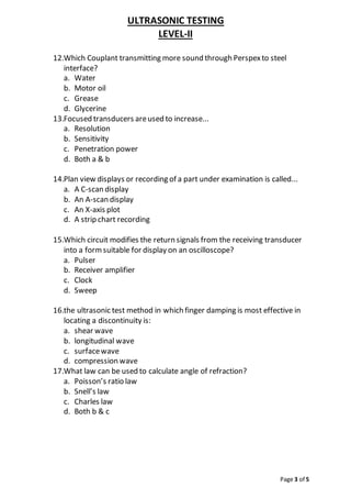 ULTRASONIC TESTING
LEVEL-II
Page 3 of 5
12.Which Couplant transmitting more sound through Perspexto steel
interface?
a. Water
b. Motor oil
c. Grease
d. Glycerine
13.Focused transducers areused to increase...
a. Resolution
b. Sensitivity
c. Penetration power
d. Both a & b
14.Plan view displays or recording of a part under examination is called...
a. A C-scan display
b. An A-scan display
c. An X-axis plot
d. A strip chart recording
15.Which circuit modifies the return signals from the receiving transducer
into a formsuitable for display on an oscilloscope?
a. Pulser
b. Receiver amplifier
c. Clock
d. Sweep
16.the ultrasonic test method in which finger damping is most effective in
locating a discontinuity is:
a. shear wave
b. longitudinal wave
c. surfacewave
d. compression wave
17.What law can be used to calculate angle of refraction?
a. Poisson’s ratio law
b. Snell’s law
c. Charles law
d. Both b & c
 