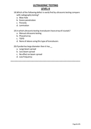 ULTRASONIC TESTING
LEVEL-II
Page 4 of 5
18.Which of the following defect is easily find by ultrasonic testing compare
with radiography testing?
a. Blow hole
b. Excess penetration
c. Porosity
d. Lamination
19.In which ultrasonic testing transducers havearray of crystals?
a. Manual ultrasonic testing
b. Phased array
c. TOFD
d. None of above using this type of transducers
20.If probehas large diameter then it has __
a. Large beam spread
b. Less beam spread
c. No effect on beam spread
d. Low frequency
 