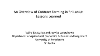 An Overview of Contract Farming in Sri Lanka:
Lessons Learned
Vajira Balasuriya and Jeevika Weerahewa
Department of Agricultural Economics & Business Management
University of Peradeniya
Sri Lanka
 