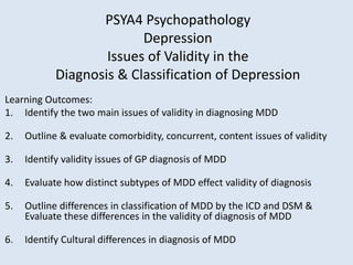 Learning Outcomes:
1. Identify the two main issues of validity in diagnosing MDD
2. Outline & evaluate comorbidity, concurrent, content issues of validity
3. Identify validity issues of GP diagnosis of MDD
4. Evaluate how distinct subtypes of MDD effect validity of diagnosis
5. Outline differences in classification of MDD by the ICD and DSM &
Evaluate these differences in the validity of diagnosis of MDD
6. Identify Cultural differences in diagnosis of MDD
PSYA4 Psychopathology
Depression
Issues of Validity in the
Diagnosis & Classification of Depression
 