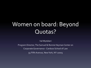 Women on board: Beyond
Quotas?
Val Myteberi
Program Director,The Samuel & Ronnie Heyman Center on
Corporate Governance - Cardozo School of Law
55 Fifth Avenue, NewYork, NY 10003
 