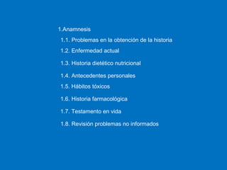 1.1. Problemas en la obtención de la historia 1.Anamnesis 1.2. Enfermedad actual 1.3. Historia dietético nutricional 1.4. Antecedentes personales 1.5. Hábitos tóxicos 1.6. Historia farmacológica 1.7. Testamento en vida 1.8. Revisión problemas no informados 