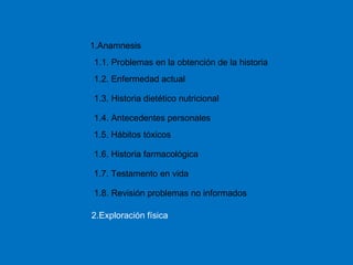 1.1. Problemas en la obtención de la historia 1.Anamnesis 1.2. Enfermedad actual 1.3. Historia dietético nutricional 1.4. Antecedentes personales 1.5. Hábitos tóxicos 1.6. Historia farmacológica 1.7. Testamento en vida 1.8. Revisión problemas no informados 2.Exploración física 