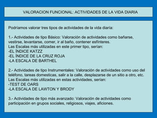 VALORACION FUNCIONAL: ACTIVIDADES DE LA VIDA DIARIA Podríamos valorar tres tipos de actividades de la vida diaría: 1.- Actividades de tipo Básico: Valoración de actividades como bañarse, vestirse, levantarse, comer, ir al baño, contener esfínteres. Las Escalas más utilizadas en este primer tipo, serían:  -EL ÍNDICE KATZZ -EL ÍNDICE DE LA CRUZ ROJA -LA ESCALA DE BARTHEL 2.- Actividades de tipo Instrumentales: Valoración de actividades como uso del teléfono, tareas domesticas, salir a la calle, desplazarse de un sitio a otro, etc. Las Escalas más utilizadas en estas actividades, serían: -TEST DE OARS -LA ESCALA DE LAWTON Y BRODY 3.- Actividades de tipo más avanzado: Valoración de actividades como participación en grupos sociales, religiosos, viajes, aficiones. 