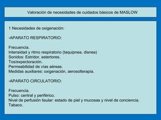 Valoración de necesidades de cuidados básicos de MASLOW 1 Necesidades de oxigenación: APARATO RESPIRATORIO: Frecuencia. Intensidad y ritmo respiratorio (taquipnea, disnea) Sonidos: Estridor, estertores. Tos/expectoración. Permeabilidad de vías aéreas. Medidas auxiliares: oxigenación, aerosolterapia. APARATO CIRCULATORIO: Frecuencia. Pulso: central y periférico. Nivel de perfusión tisular: estado de piel y mucosas y nivel de conciencia. Tabaco. 
