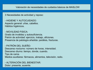 Valoración de necesidades de cuidados básicos de MASLOW 3 Necesidades de actividad y reposo: - HIGIENE Y AUTOCUIDADO: Aspecto general: uñas, cabellos. Hábitos higiénicos. - MOVILIDAD FISICA: Grado de invalidez y autosuficiencia. Patrón de actividad: ejercicio, trabajo, aficiones. Presencia de patología añadida: parálisis, fracturas. - PATRÓN DEL SUEÑO: Descanso nocturno: número de horas, intensidad. Descanso diurno: tiempo, donde, cuando. Tipo de cama. Medios auxiliares: fármacos, alimentos, televisión, radio. - ALTERACIÓN DEL BIENESTAR: Dolor: presente, ausente. 