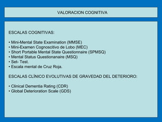 VALORACION COGNITIVA  ESCALAS COGNITIVAS: •  Mini-Mental State Examination (MMSE) •  Mini-Examen Cognoscitivo de Lobo (MEC) •  Short Portable Mental State Questionnaire (SPMSQ) •  Mental Status Questionanaire (MSQ) •  Set- Test. •  Escala mental de Cruz Roja. ESCALAS CLÍNICO EVOLUTIVAS DE GRAVEDAD DEL DETERIORO: •  Clinical Dementia Rating (CDR) •  Global Deterioration Scale (GDS) 