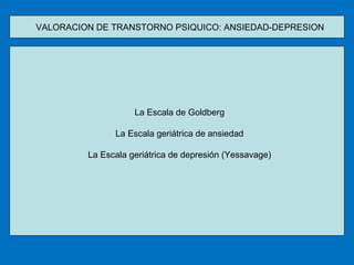 VALORACION DE TRANSTORNO PSIQUICO: ANSIEDAD-DEPRESION  La Escala de Goldberg La Escala geriátrica de ansiedad La Escala geriátrica de depresión (Yessavage) 
