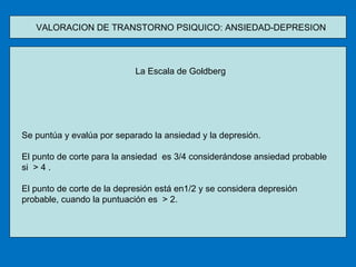 VALORACION DE TRANSTORNO PSIQUICO: ANSIEDAD-DEPRESION  La Escala de Goldberg Se puntúa y evalúa por separado la ansiedad y la depresión. El punto de corte para la ansiedad  es 3/4 considerándose ansiedad probable si  > 4 . El punto de corte de la depresión está en1/2 y se considera depresión probable, cuando la puntuación es  > 2. 