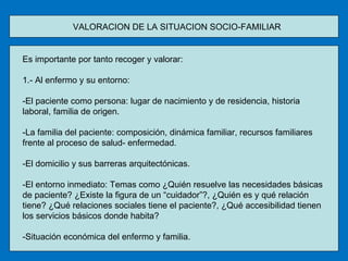 VALORACION DE LA SITUACION SOCIO-FAMILIAR  Es importante por tanto recoger y valorar: 1.- Al enfermo y su entorno: -El paciente como persona: lugar de nacimiento y de residencia, historia laboral, familia de origen. -La familia del paciente: composición, dinámica familiar, recursos familiares frente al proceso de salud- enfermedad. -El domicilio y sus barreras arquitectónicas. -El entorno inmediato: Temas como ¿Quién resuelve las necesidades básicas de paciente? ¿Existe la figura de un “cuidador”?, ¿Quién es y qué relación tiene? ¿Qué relaciones sociales tiene el paciente?, ¿Qué accesibilidad tienen los servicios básicos donde habita? -Situación económica del enfermo y familia. 
