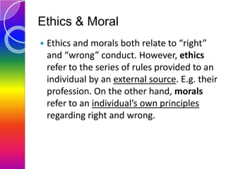 Ethics & Moral


Ethics and morals both relate to “right”
and “wrong” conduct. However, ethics
refer to the series of rul...