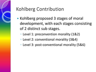 Kohlberg Contribution


Kohlberg proposed 3 stages of moral
development, with each stages consisting
of 2 distinct sub st...