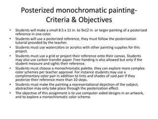 Posterized monochromatic painting-
Criteria & Objectives
• Students will make a small 8.5 x 11 in. to 9x12 in. or larger painting of a posterized
reference in one color.
• Students will use a posterized reference, they must follow the posterization
tutorial provided by the teacher.
• Students must use watercolors or acrylics with other painting supplies for this
project.
• Students must use a grid or project their reference onto their canvas. Students
may also use carbon transfer paper. Free-handing is also allowed but only if the
student measure and sights their reference.
• Students must choose a monochromatic palette, they can explore more complex
color schemes per teacher approval. For instance students may use a
complimentary color pair in addition to tints and shades of said pair if they
posterize their reference more than 10 steps.
• Students must make the painting a representational depiction of the subject,
abstraction may only take place through the posterization effect.
• The objective of this assignment is to use computer aided designs in an artwork,
and to explore a monochromatic color scheme.
 