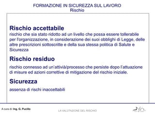 A cura di: Ing. G. Pucillo
FORMAZIONE IN SICUREZZA SUL LAVORO
Rischio
Rischio accettabile
rischio che sia stato ridotto ad un livello che possa essere tollerabile
per l'organizzazione, in considerazione dei suoi obblighi di Legge, delle
altre prescrizioni sottoscritte e della sua stessa politica di Salute e
Sicurezza
Rischio residuo
rischio connesso ad un’attivià/processo che persiste dopo l’attuazione
di misure ed azioni correttive di mitigazione del rischio iniziale.
Sicurezza
assenza di rischi inaccettabili
LA VALUTAZIONE DEL RISCHIO
 
